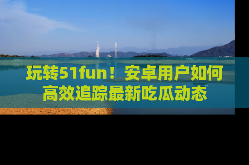 玩转51fun！安卓用户如何高效追踪最新吃瓜动态