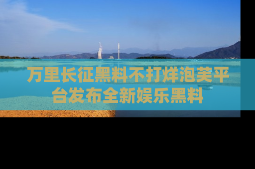 万里长征黑料不打烊泡芙平台发布全新娱乐黑料
