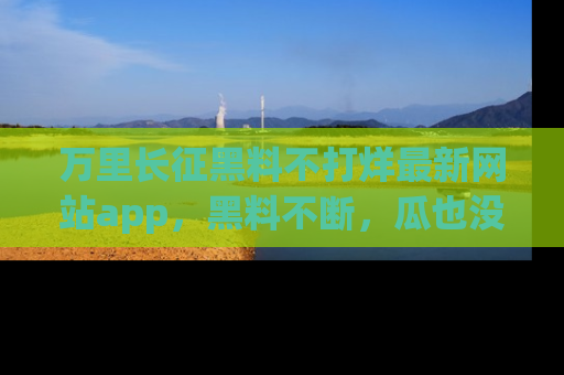 万里长征黑料不打烊最新网站app，黑料不断，瓜也没断，真香！