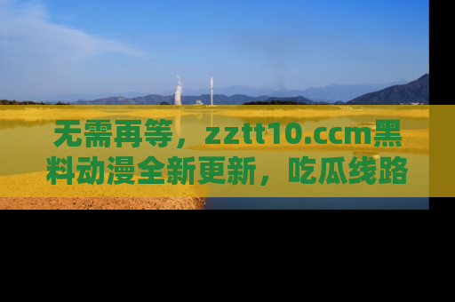 无需再等，zztt10.ccm黑料动漫全新更新，吃瓜线路佛系推荐！