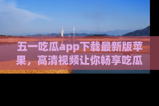 五一吃瓜app下载最新版苹果，高清视频让你畅享吃瓜乐趣