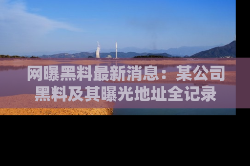网曝黑料最新消息：某公司黑料及其曝光地址全记录