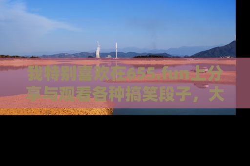我特别喜欢在655.fun上分享与观看各种搞笑段子，大家一起来享受乐趣吧！