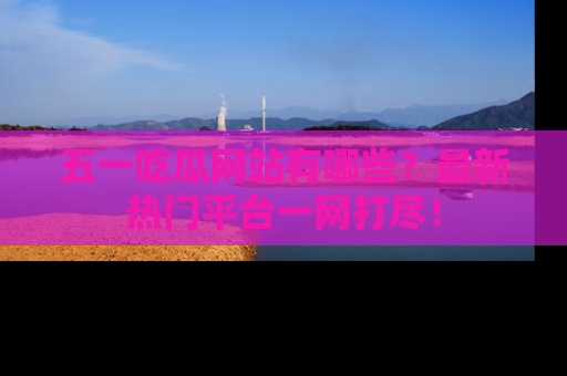 五一吃瓜网站有哪些？最新热门平台一网打尽！