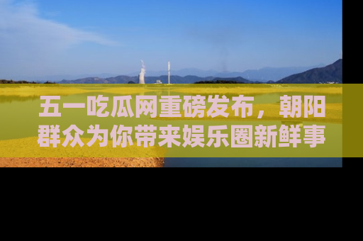五一吃瓜网重磅发布，朝阳群众为你带来娱乐圈新鲜事！