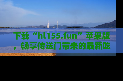 下载“hl155.fun”苹果版，畅享传送门带来的最新吃瓜资讯