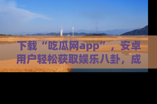 下载“吃瓜网app”，安卓用户轻松获取娱乐八卦，成为身边的知情达人！