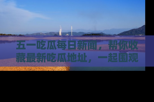 五一吃瓜每日新闻，帮你收藏最新吃瓜地址，一起围观吧！