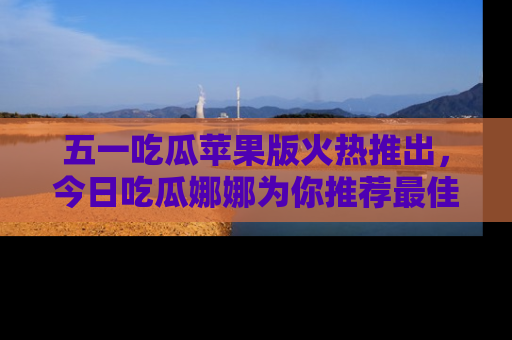 五一吃瓜苹果版火热推出，今日吃瓜娜娜为你推荐最佳美食！