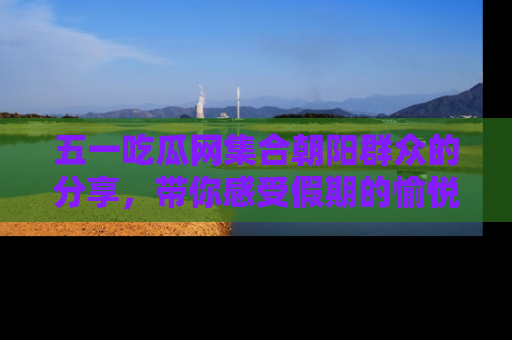五一吃瓜网集合朝阳群众的分享，带你感受假期的愉悦！