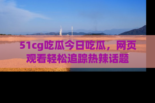 51cg吃瓜今日吃瓜，网页观看轻松追踪热辣话题