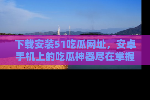 下载安装51吃瓜网址，安卓手机上的吃瓜神器尽在掌握