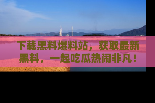 下载黑料爆料站，获取最新黑料，一起吃瓜热闹非凡！