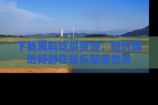 下载黑料吃瓜资源，随时随地畅游在娱乐新闻世界