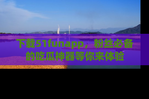 下载51funapp，粉丝必备的吃瓜神器等你来体验