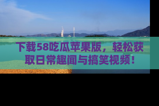 下载58吃瓜苹果版，轻松获取日常趣闻与搞笑视频！