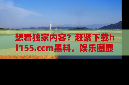想看独家内容？赶紧下载hl155.ccm黑料，娱乐圈最劲爆的新闻一手掌握！