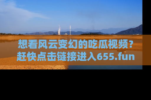 想看风云变幻的吃瓜视频？赶快点击链接进入655.fun吧！