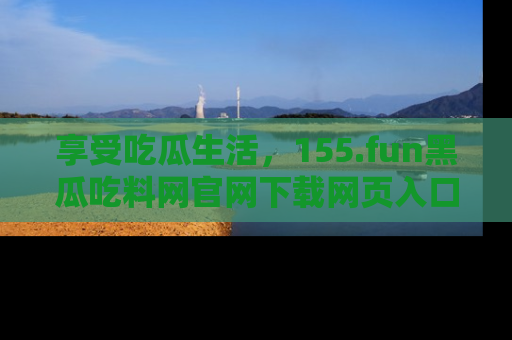 享受吃瓜生活，155.fun黑瓜吃料网官网下载网页入口全解析