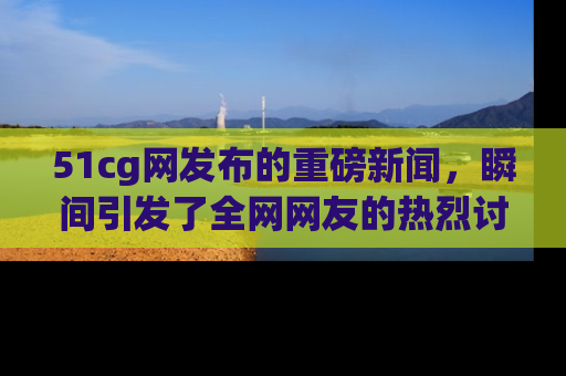 51cg网发布的重磅新闻，瞬间引发了全网网友的热烈讨论！