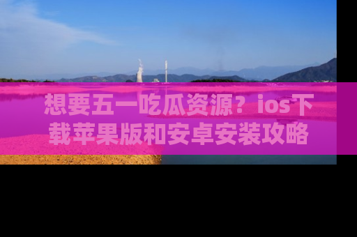 想要五一吃瓜资源？ios下载苹果版和安卓安装攻略