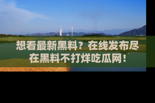 想看最新黑料？在线发布尽在黑料不打烊吃瓜网！
