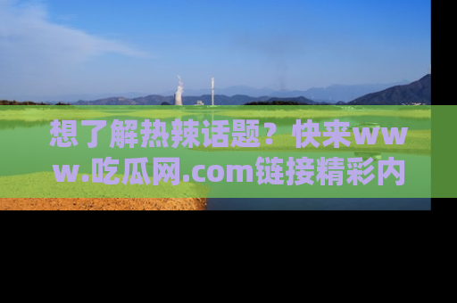 想了解热辣话题？快来www.吃瓜网.com链接精彩内容！