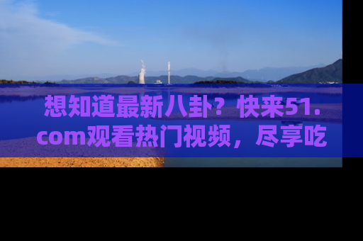 想知道最新八卦?快来51.com观看热门视频,尽享吃瓜乐趣!