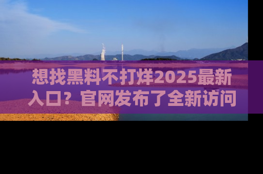 想找黑料不打烊2025最新入口?官网发布了全新访问指南!