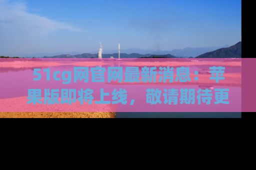 51cg网官网最新消息：苹果版即将上线，敬请期待更多吃瓜内容！
