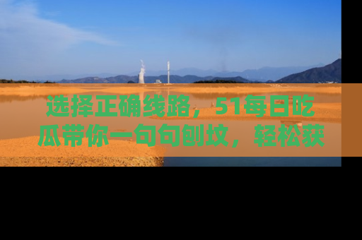 选择正确线路,51每日吃瓜带你一句句刨坟,轻松获取娱乐新资讯
