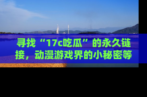 寻找“17c吃瓜”的永久链接,动漫游戏界的小秘密等你来揭秘!