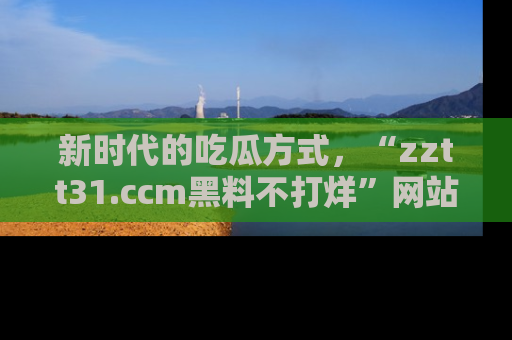 新时代的吃瓜方式,“zztt31.ccm黑料不打烊”网站为iOS用户带来惊喜