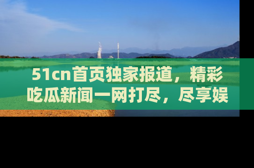 51cn首页独家报道，精彩吃瓜新闻一网打尽，尽享娱乐盛宴