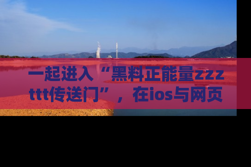 一起进入“黑料正能量zzzttt传送门”,在ios与网页中享受热辣资讯的快乐吧!