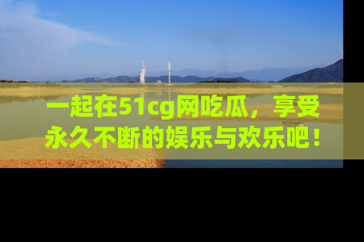 一起在51cg网吃瓜,享受永久不断的娱乐与欢乐吧!