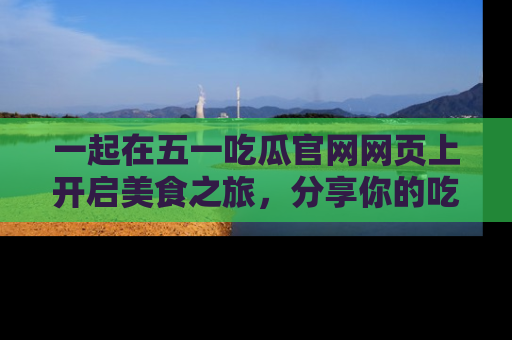 一起在五一吃瓜官网网页上开启美食之旅,分享你的吃瓜故事与精彩瞬间!