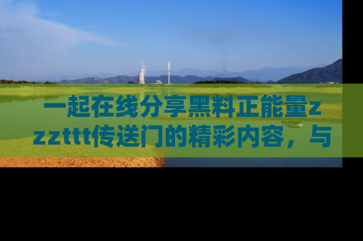 一起在线分享黑料正能量zzzttt传送门的精彩内容,与朋友互动!