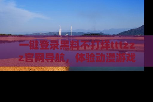 一键登录黑料不打烊tttzzz官网导航,体验动漫游戏风格黑料盛宴