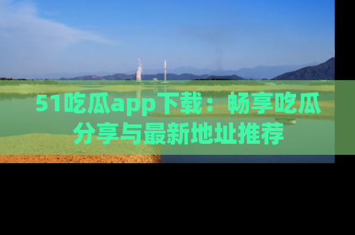 51吃瓜app下载：畅享吃瓜分享与最新地址推荐
