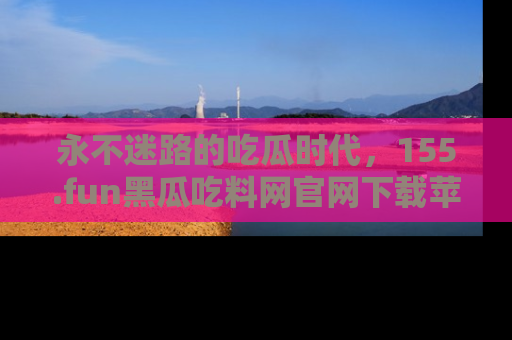 永不迷路的吃瓜时代,155.fun黑瓜吃料网官网下载苹果版陪你同行!
