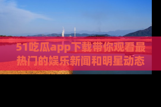 51吃瓜app下载带你观看最热门的娱乐新闻和明星动态