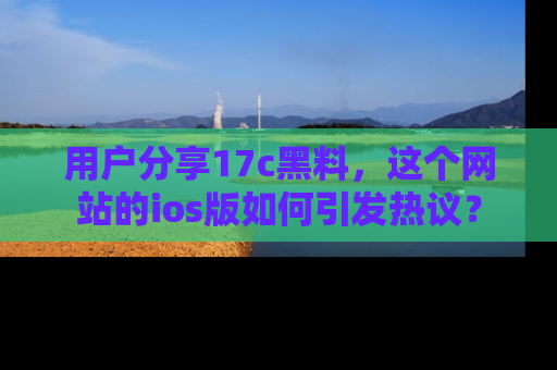 用户分享17c黑料,这个网站的ios版如何引发热议?