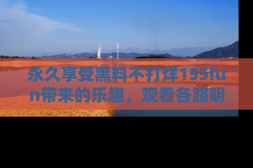 永久享受黑料不打烊155fun带来的乐趣,观看各路明星的内幕故事!