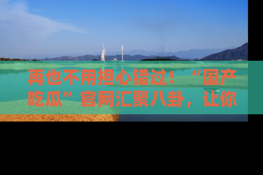 再也不用担心错过!“国产吃瓜”官网汇聚八卦,让你随时随地吃瓜。
