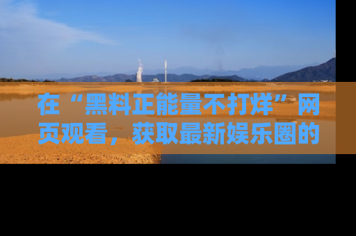 在“黑料正能量不打烊”网页观看，获取最新娱乐圈的正能量与黑料揭秘！
