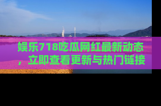娱乐718吃瓜网红最新动态,立即查看更新与热门链接吧!