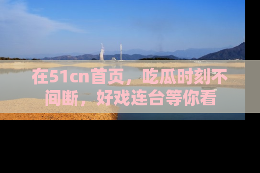 在51cn首页，吃瓜时刻不间断，好戏连台等你看