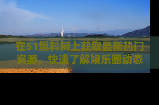 在51爆料网上获取最新热门资源，快速了解娱乐圈动态