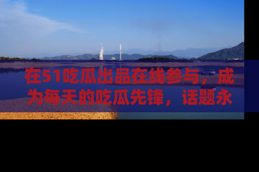 在51吃瓜出品在线参与，成为每天的吃瓜先锋，话题永不落幕！
